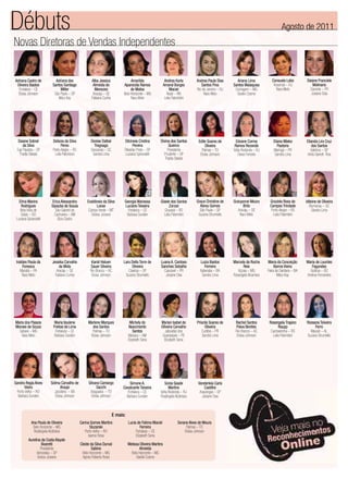 Débuts                                                                                                                                                                              Agosto de 2011
Novas Diretoras de Vendas Independentes


Adriana Castro de           Adriana dos              Alba Jessica               Amarilda                   Andrea Karla        Andrea Paula Dias       Ariana Lima            Consuelo Lobo        Daiane Franciele
 Oliveira Bastos          Santos Santiago             Almeida de           Aparecida Ramos                Amaral Borges           Santos Pina        Santos Malaquias          Resende – RJ            Molinario
  Fortaleza – CE               Miller                  Menezes                  de Matos                       Maciel          Rio de Janeiro – RJ    Contagem – MG             Nara Melo            Cianorte – PR
  Eloisa Johnson           São Paulo – SP             Aracaju – SE         Belo Horizonte – MG               Natal – RN             Nara Melo          Giselle Cosme                                 Josiane Dias
                              Mary Kay               Fabiana Cunha              Nara Melo                  Leila Palombini




  Daiane Sobral           Debora da Silva            Denise Daltoé         Dilcineia Cristina        Divina dos Santos           Edite Soares de       Edvane Correa           Eliana Mieko        Elianda Lira Cruz
      da Silva                  Peres                  Tregnago                  Pereira                   Queiroz                   Oliveira         Ramos Rezende               Pastorio            dos Santos
 Tupi Paulista – SP       Porto Alegre – RS          Descanso – SC         Ribeirão Preto – SP            Presidente               Palmas – TO       Volta Redonda – RJ        Maringá – PR           Valinhos – SP
   Thalita Stelato         Leila Palombini            Sandra Lima          Luciana Spirandelli         Prudente – SP              Eloisa Johnson        Deise Ferreira          Sandra Lima        Anita Garrett- Roe
                                                                                                        Thalita Stelato




   Elma Marins            Erica Alessandra         Evaldineia da Silva     Georgia Wanessa           Gisele dos Santos         Grace Christine de    Gracyanne Moura        Graziela Rosa de       Idileine de Oliveira
    Rodrigues            Sipauba de Sousa                 Loose            Luciano Teixeira                Zorzan                Abreu Gomes               Brito            Campos Trindade           Blumenau – SC
    Bela Vista de           São Gabriel da          Campo Verde – MT         Fortaleza – CE             Gravataí – RS            São Paulo – SP         Aracaju – SE         Porto Alegre – RS          Sandra Lima
    Goiás – GO             Cachoeira – AM             Greice Joviane        Barbara Sunden             Leila Palombini          Suzana Strumiello        Nara Melo            Leila Palombini
 Luciana Spirandelli          Eliza Castro




 Iraildes Paula da        Jessika Carvalho            Karoli Haluen        Lara Della Torre de       Luana A. Cardoso              Luiza Bastos      Marcela da Rocha      Maria da Conceição      Maria de Lourdes
      Fonseca                  da Mota               Sauer Silveira             Oliveira             Sanches Sebalho                  Ferreira              Reis                Barros Vieira         Fagundes
    Marabá – PA              Aracaju – SE            Rio Branco – AC          Caieiras – SP            Cascavel – PR              Itaberaba – BA        Viçosa – MG        Feira de Santana – BA     Goiânia – GO
      Nara Melo             Fabiana Cunha             Eloisa Johnson        Suzana Strumiello           Josiane Dias                Sandra Lima      Rosangela Alcantara          Mary Kay         Andrea Fernandes




Maria dos Passos           Maria Vaulene           Marlene Marques              Michely do           Myrian Isabel de           Priscila Soares de    Rachel Santos         Rosangela Trajano      Rossana Teixeira
Moraes de Souza           Freitas de Lima            dos Santos                Nascimento            Oliveira Carvalho                Oliveira        Paiva Benites               Raupp                 Ferro
  Sabará – MG               Fortaleza – CE           Palmas – TO                   Santos               Jaboatão dos               Curitiba – PR      Rio Branco – AC        Cachoeirinha – RS       Maceió – AL
    Nara Melo              Barbara Sunden           Eloisa Johnson             Manaus – AM            Guararapes – PE               Sandra Lima        Eloisa Johnson         Leila Palombini      Suzana Strumiello
                                                                               Elizabeth Sena          Elizabeth Sena




Sandra Regia Alves       Sidma Carvalho de         Silvana Camargo            Simone A.                 Sonia Saade             Vanderleia Carla
       Vieira                   Araujo                   Sacchi           Cavalcante Teixeira              Martins                  Castilho
  Porto Velho – RO          Jacobina – BA           Araguaina – TO           Fortaleza – CE          Volta Redonda – RJ          Arapongas – SP
  Barbara Sunden            Eloisa Johnson           Eloisa Johnson         Barbara Sunden           Rosângela Alcântara           Josiane Dias



                                                                     E mais:
            Ana Paula de Oliveira             Carina Gomes Martins             Lucia de Fatima Maciel               Sorane Alves de Moura
             Belo Horizonte – MG                    Sluzarski                           Ferreira                         Palmas – TO
             Rosângela Alcântara                 Porto Velho – RO                   Fortaleza – CE                      Eloisa Johnson
                                                   Isanne Rosa                      Elizabeth Sena
          Aurelina da Costa Atayde
                   Boaretti                   Cleide da Silva Durval           Melissa Oliveira Martins
                  Presidente                          Sabino                          Almeida
                Venceslau – SP                  Belo Horizonte – MG              Belo Horizonte – MG
                Greice Joviane                  Agnes Roberta Rossi                 Giselle Cosme
 