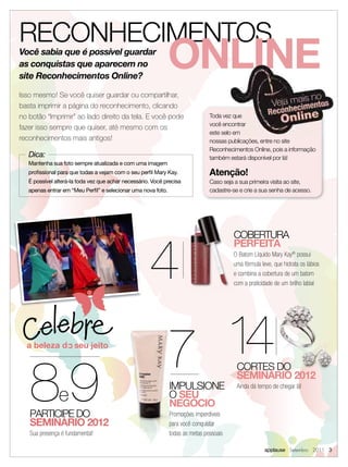 RECONHECIMENTOS
Você sabia que é possível guardar
as conquistas que aparecem no
site Reconhecimentos Online?
                                                              ONLINE
Isso mesmo! Se você quiser guardar ou compartilhar,
basta imprimir a página do reconhecimento, clicando
no botão “Imprimir” ao lado direito da tela. E você pode                       Toda vez que
                                                                               você encontrar
fazer isso sempre que quiser, até mesmo com os
                                                                               este selo em
reconhecimentos mais antigos!                                                  nossas publicações, entre no site
                                                                               Reconhecimentos Online, pois a informação
   Dica:                                                                       também estará disponível por lá!
   Mantenha sua foto sempre atualizada e com uma imagem
   proﬁssional para que todas a vejam com o seu perﬁl Mary Kay.                Atenção!
   É possível alterá-la toda vez que achar necessário. Você precisa            Caso seja a sua primeira visita ao site,
   apenas entrar em “Meu Perﬁl” e selecionar uma nova foto.                    cadastre-se e crie a sua senha de acesso.




                                                     4
                                                                                        COBERTURA
                                                                                        PERFEITA
                                                                                        O Batom Líquido Mary Kay® possui
                                                                                        uma fórmula leve, que hidrata os lábios
                                                                                        e combina a cobertura de um batom
                                                                                        com a praticidade de um brilho labial




                                                             7 14
   89
                                                                                          CORTES DO
                                                                                          SEMINÁRIO 2012
                                                              IMPULSIONE                  Ainda dá tempo de chegar lá!
               e                                              O SEU
                                                              NEGÓCIO
   PARTICIPE DO                                               Promoções imperdíveis
   SEMINÁRIO 2012                                             para você conquistar
   Sua presença é fundamental!                                todas as metas pessoais

                                                                                                      applause Setembro 2011 3
 