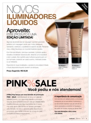 NOVOS




                                                                                                                      Ed ita
                                                                                                                       Lim
                                                                                                                        içã da
                                                                                                                           o !
ILUMINADORES
LÍQUIDOS
Aproveite:
ESSE PRODUTO É UMA
EDIÇÃO LIMITADA!
Algumas das tendências de maquiagem apontam para looks
perfeitos com maquiagem neutra, sem muitos destaques,
valorizando, sobretudo, a qualidade do aspecto da pele. Pensando
nisso, a Mary Kay lançou os novos Iluminadores Líquidos.

Com fórmula brilhante, cremosa e perolada, o produto ajuda a
ressaltar a tonalidade natural da pele, deixando um ar saudável
e bem cuidado. Ele é perfeito para mulheres que procuram um
tom iluminado, podendo ser usado sozinho, misturado à base
ou ao hidratante.

Disponível em duas tonalidades, o produto é uma edição limitada           Tonalidade 1:            Tonalidade 2
e ﬁcará disponível enquanto durarem os estoques.                          Código: 10-034228        Código:10-034229
                                                                          Pontos: 34               Pontos: 34
Preço Sugerido: R$ 55,00




PINK%SALE atendemos!
    Você pediu e nós
A Mary Kay lançou um novo formato de promoção:
PINK%SALE – uma liquidação de itens com data de                    A importância da comunicação
validade próxima, com descontos maiores e pontuação                Como são itens com validade próxima, a comunicação
reduzida. Esses produtos possuem data de validade inferior         transparente com as suas clientes é fundamental, já
à política praticada pela Mary Kay (mínimo de 6 meses),            que são produtos especiais e que, por conta de sua
mas estão dentro das normas de validade orientadas                 data de vencimento, se encontram em liquidação e
pelo mercado. Os lotes e validades serão especiﬁcados              não podem ser trocados, inclusive por clientes ﬁnais.
por produto, para facilitar a decisão de compra de cada            Para mais informações e dicas, acesse
Consultora de Beleza Independente.                                 o Em Sintonia.


                                                                                              applause Setembro 2011 5
 