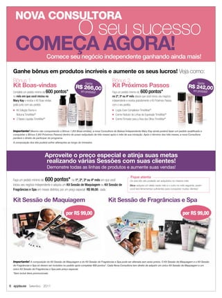 NOVA CONSULTORA
          O seu sucesso
      COMEÇA AGORA!                Comece seu negócio independente ganhando ainda mais!

  Ganhe bônus em produtos incríveis e aumente os seus lucros! Veja como:
  Bônus 1                                                                              Bônus 2                                                                       Ganhe
  Kit Boas-vindas                                               Ganhe
                                                        R$ 266,00                      Kit Próximos Passos                                                  R$ 242,00
  Complete um pedido mínimo de     600 pontos*              em produtos!               Faça um pedido mínimo de   600 pontos*                                    em produtos!
  no mês em que você iniciou na                                                        no 2º, 3º ou 4º mês depois que você iniciou seu negócio
  Mary Kay e receba o Kit Boas-vindas                                                  independente e receba gratuitamente o Kit Próximos Passos
  grátis junto com seu pedido.                                                         com o seu pedido.
  ■   Kit Solução Diurna e                                                             ■   Loção Even Complexion TimeWise®
      Noturna TimeWise®                                                                ■   Creme Redutor de Linhas de Expressão TimeWise®
  ■   2 Bases Líquidas TimeWise®                                                       ■   Creme Firmador para a Área dos Olhos TimeWise®


  Importante! Mesmo não conquistando o Bônus 1 (Kit Boas-vindas), a nova Consultora de Beleza Independente Mary Kay ainda poderá fazer um pedido qualiﬁcado e
  conquistar o Bônus 2 (Kit Próximos Passos) dentro do prazo estipulado de três meses após o mês de sua iniciação. Após o término dos três meses, a nova Consultora
  perderá o direito de participar do programa.
  A composição dos kits poderá sofrer alterações ao longo do trimestre.




                               Aproveite o preço especial e atinja suas metas
                               realizando várias Sessões com suas clientes!
                                   Demonstre todas as linhas de produtos e aumente suas vendas!

                                                                                                        Fique atenta
  Faça um pedido mínimo de         600 pontos*       no 1º, 2º, 3º ou 4º mês em que você                Os dois kits não poderão ser adquiridos no mesmo mês.
  iniciou seu negócio independente e adquira um Kit Sessão de Maquiagem ou Kit Sessão de                Dica: adquira um deles neste mês e o outro no mês seguinte, assim
  Fragrâncias e Spa em meses distintos, por um preço especial: R$ 99,00, cada.                          você terá ferramentas suﬁcientes para conquistar muitas clientes!



  Kit Sessão de Maquiagem                                                          Kit Sessão de Fragrâncias e Spa

                                               por R$ 99,00                                                                                            por R$ 99,00




  Importante! A composição do Kit Sessão de Maquiagem e do Kit Sessão de Fragrâncias e Spa pode ser alterada sem aviso prévio. O Kit Sessão de Maquiagem e o Kit Sessão
  de Fragrâncias e Spa só devem ser incluídos no pedido após completar 600 pontos*. Cada Nova Consultora tem direito de adquirir um único Kit Sessão de Maquiagem e um
  único Kit Sessão de Fragrâncias e Spa pelo preço especial.
  *Sem incluir itens promocionais




6 applause Setembro 2011
 