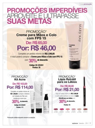 nova promoção



PROMOÇÕES IMPERDÍVEIS
APROVEITE E ULTRAPASSE
SUAS METAS
                    PROMOÇÃO*
               Creme para Mãos e Colo
                    com FPS 15
                                De: R$ 65,00
                Por: R$ 46,00
              Complete um pedido mínimo de R$ 2.340,00
     e você poderá comprar o Creme para Mãos e Colo com FPS 15
                     com
                                     30%
                                   de desconto.

                                     Código: 02-225351
                                         Pontos: 35



       PROMOÇÃO*                                                  PROMOÇÃO*
         Kit Acne                                                 Lápis Retrátil
                                                                 para os Lábios
         De: R$ 163,00
                                                                       De: R$ 30,00
Por: R$ 114,00
     Complete um pedido mínimo de
                                                           Por: R$ 21,00
     R$ 1.340,00 e compre o Sistema                         Faça um pedido mínimo de R$ 1.340,00,
        de Cuidados da Pele com                             e você poderá comprar as cores do Lápis
          tendência à acne com                                    Retrátil para os Lábios com

        30%           de desconto.
                                                                      30%            de desconto.

            Código: 02-225451                                                  Pontos: 18
               Pontos: 111

                                                          chocolate    raspberry      pink      dusty pink     neutral   cappuccino
                                                         02-225651    02-226051    02-225951   02-225751     02-225851   02-225551




*Promoções válidas enquanto durarem os estoques


                                                                                                applause Setembro 2011 7
 