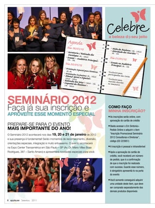Agenda
                                                               Dia 19/01/12                                  Noite d Reale
                                                                                                            Atividaa e dos za : 19h - 23h30
                                                                                                        ■

                                                                                                        ■
                                                                Secretaria / R                              9h - 12h d     Maridos**:
                                                           ■


                                                                Envelopes 8h -etirada dos
                                                           ■
                                                               Evento – A:udit 12h30                   Dia 21/01/12
                                                               13h - 19h       ório Principal:
                                                        Dia 20/01/12
                                                                                                    ■
                                                                                                        Evento no Aud
                                                                                                        Principal: 9h - itório
                                                                                                                          13h
                                                     Orientação Esp
                                                       ■


                                                      8h -9h         ecial para Dir
                                                                                    etoras:       *Exclusivo para
                                                    ■
                                                     Orientações Ex                                participantes d
                                                   ■
                                                    Almoço Ger      clusivas: 9h - 13                              as Cortes
                                                                                      h30
                                                    13h30 - 15h00 al e Especial:                 **Exclusivo pa
                                                ■
                                                    Retirad d s                                    maridos in ra
                                               ■
                                                   CoqueteladaaRJoias*: 14h00 - 15h               no Seminárscritos
                                                   17h - 18h30      ealeza*:                                 io




SEMINÁRIO 2012
Faça já sua inscrição e                                                                            COMO FAÇO
                                                                                                   MINHA INSCRIÇÃO?
APROVEITE ESSE MOMENTO ESPECIAL                                                                    ■   As inscrições serão online, com
                                                                                                       aprovação do cartão de crédito
PREPARE-SE PARA O EVENTO                                                                           ■   Basta acessar o Em Sintonia>
MAIS IMPORTANTE DO ANO!                                                                                Pedido Online e adquirir o item
O Seminário 2012 acontecerá nos dias 19,   20 e 21 de janeiro de 2012                                  “Inscrição Promocional Seminário
                                                                                                       2012 Consultoras e Diretoras”,
e sua presença é fundamental! Serão momentos de reconhecimento, diversão,
                                                                                                       código (02-223951)
orientações especiais, integração e muito entusiasmo. O evento acontecerá
na Expo Center Transamérica em São Paulo – SP (Av. Dr. Mário Villas Boas
                                                                                                   ■   A inscrição é pessoal e intransferível
Rodrigues, 387 – Santo Amaro) e apresentará novidades especiais para você.                         ■   Após a aprovação do cartão de
                                                                                                       crédito, você receberá um número
                                                                                                       de pedido, que é a conﬁrmação
                                                                                                       de que a inscrição foi realizada
                                                                                                       com sucesso. Guarde esse número,
                                                                                                       é obrigatório apresentá-lo na porta
                                                                                                       do evento
                                                                                                   ■   Você somente conseguirá adquirir
                                                                                                       uma unidade deste item, que deve
                                                                                                       ser comprado separadamente dos
                                                                                                       demais produtos disponíveis


8 applause Setembro 2011
 
