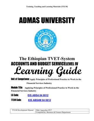 Training, Teaching and Learning Materials (TTLM)
TTLM Development Manual Date: September,2017
Compiled by: Business & Finance Department
ADMAS UNIVERSITY
The Ethiopian TVET-System
ACCOUNTS AND BUDGET SERVICELEVEL IV
Unit of Competence Apply Principles of Professional Practice to Work in the
Financial Services Industry
Module Title Applying Principles of Professional Practice to Work in the
Financial Services Industry
LG Code: EIS ABS4 04 0812
TTLM Code: EIS ABS4M 04 0812
Learning Guide
 