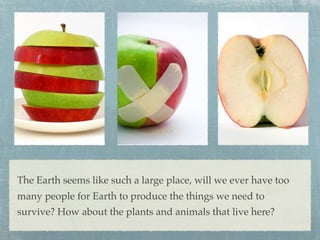 The Earth seems like such a large place, will we ever have too
many people for Earth to produce the things we need to
survive? How about the plants and animals that live here?
 
