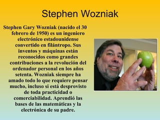 Stephen Wozniak Stephen Gary Wozniak (nacido el 30 febrero de 1950) es un ingeniero electrónico estadounidense convertido en filántropo. Sus inventos y máquinas están reconocidos como grandes contribuciones a la revolución del ordenador personal en los años setenta. Wozniak siempre ha amado todo lo que requiere pensar mucho, incluso si está desprovisto de toda practicidad o comerciabilidad. Aprendió las bases de las matemáticas y la electrónica de su padre. 
