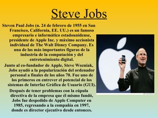 Steve Jobs Steven Paul Jobs (n. 24 de febrero de 1955 en San Francisco, California, EE. UU.) es un famoso empresario e informático estadounidense, presidente de Apple Inc. y máximo accionista individual de The Walt Disney Company. Es una de las más importantes figuras de la industria de la computación y del entretenimiento digital. Junto al co-fundador de Apple, Steve Wozniak, Jobs ayudó a la popularización del ordenador personal a finales de los años 70. Fue uno de los primeros en entrever el potencial de los sistemas de Interfaz Gráfica de Usuario (GUI). Después de tener problemas con la cúpula directiva de la empresa que él mismo fundó, Jobs fue despedido de Apple Computer en 1985, regresando a la compañía en 1997, donde es director ejecutivo desde entonces. 