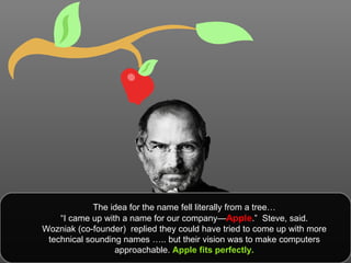The idea for the name fell literally from a tree… “ I came up with a name for our company— Apple .”  Steve, said.  Wozniak (co-founder)  replied they could have tried to come up with more technical sounding names ….. but their vision was to make computers approachable.  Apple fits perfectly. 