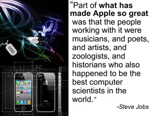“ Part of  what has  made Apple so great was that the people working with it were musicians, and poets, and artists, and zoologists, and historians who also happened to be the best computer scientists in the world. ”  - Steve Jobs 