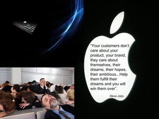 “ Your customers don’t care about your product, your brand, they care about themselves, their dreams, their hopes, their ambitious...Help them fulfill their dreams and you will win them over”.    Steve Jobs 