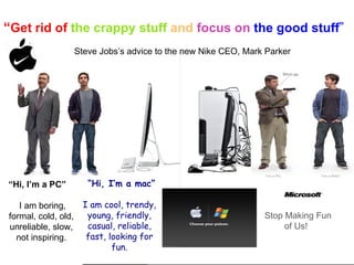 “ Get rid of  the crappy stuff  and   focus on  the good stuff ” .   Steve Jobs’s advice to the new Nike CEO, Mark Parker     Stop Making Fun   of Us! “ Hi, I’m a mac” I am cool, trendy, young, friendly, casual, reliable, fast, looking for fun. “ Hi, I’m a PC” I am boring, formal, cold, old, unreliable, slow, not inspiring. 