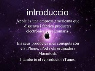 introduccio Apple és una empresa americana que dissenya i fabrica productes electrònics i programaris. Els seus productes més coneguts són els iPhone, iPod i els ordinadors Macintosh. I també té el reproductor iTunes. 