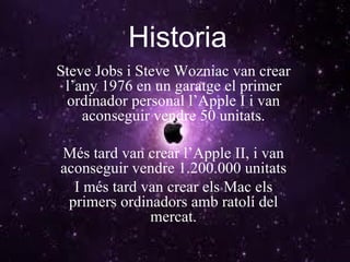 Historia Steve Jobs i Steve Wozniac van crear l’any 1976 en un garatge el primer ordinador personal l’Apple I i van aconseguir vendre 50 unitats. Més tard van crear l’Apple II, i van aconseguir vendre 1.200.000 unitats I més tard van crear els Mac els primers ordinadors amb ratolí del mercat. 