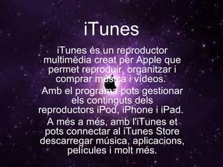 iTunes iTunes és un reproductor multimèdia creat per Apple que permet reproduir, organitzar i comprar música i vídeos.  Amb el programa pots gestionar els continguts dels reproductors iPod, iPhone i iPad.  A més a més, amb l'iTunes et pots connectar al iTunes Store descarregar música, aplicacions, películes i molt més. 
