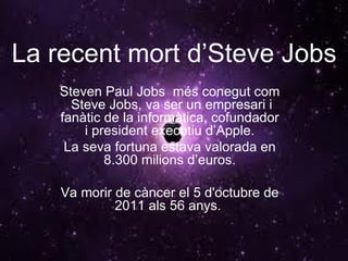 La recent mort d’Steve Jobs Steven Paul Jobs  més conegut com  Steve Jobs, va ser un empresari i fanàtic de la informàtica, cofundador i president executiu d’Apple. La seva fortuna estava valorada en 8.300 milions d’euros. Va morir de càncer el 5 d'octubre de 2011 als 56 anys.  