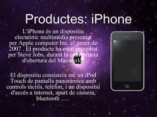 Productes: iPhone L'iPhone és un dispositiu electrònic multimèdia presentat per Apple computer Inc. el gener de 2007 . El producte ha estat presentat per Steve Jobs, durant la conferència d'obertura del Macworld. El dispositiu consisteix en: un iPod Touch de pantalla panoràmica amb controls tàctils, telèfon, i un dispositiu d'accés a internet, apart de càmera, bluetooth ….  