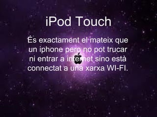 iPod Touch És exactament el mateix que un iphone pero no pot trucar ni entrar a internet sino està connectat a una xarxa WI-FI. 