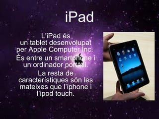 iPad L'iPad és un tablet desenvolupat per Apple Computer Inc.  És entre un smartphone i un ordinador portàtil. La resta de característiques són les mateixes que l’iphone i l’ipod touch. 