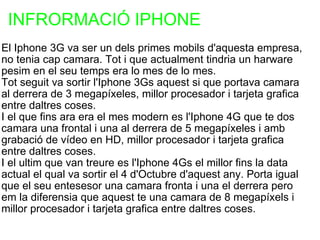 INFRORMACIÓ IPHONE  El Iphone 3G va ser un dels primes mobils d'aquesta empresa, no tenia cap camara. Tot i que actualment tindria un harware pesim en el seu temps era lo mes de lo mes. Tot seguit va sortir l'Iphone 3Gs aquest si que portava camara al derrera de 3 megapíxeles, millor procesador i tarjeta grafica entre daltres coses. I el que fins ara era el mes modern es l'Iphone 4G que te dos camara una frontal i una al derrera de 5 megapíxeles i amb grabació de vídeo en HD, millor procesador i tarjeta grafica entre daltres coses. I el ultim que van treure es l'Iphone 4Gs el millor fins la data actual el qual va sortir el 4 d'Octubre d'aquest any. Porta igual que el seu entesesor una camara fronta i una el derrera pero em la diferensia que aquest te una camara de 8 megapíxels i millor procesador i tarjeta grafica entre daltres coses.  