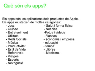   Què són els apps? Els apps són les aplicacions dels productes de Apple. De apps existeixen de moltes catagories:       - Jocs                                 - Salut i forma física      - Quiosc                             - Noticias      - Entreteniment                  -Fotos i vídeos      - Utilitats                            - Fiansas      - Reds Socials                   - economia i empresa      - Música                            - educació       - Productivitat                    - temps       - Estil de Vida                    - Llibres      - Referencia                       - Medicina.      - Viatges      - Esports      - Nevegació    