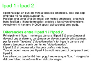 Ipad 1 i Ipad 2 l'Ipad ha sigut un punt de mira a totes les empreses. Tot i que cap empresa no ha pogut superar-lo. Ha sigut una bona eina de treball per moltes empreses i una molt bona facilitat a l'hora de treballar, gràcies a les seves dimensions. Actualment hi han uns 140000 apps ( aplicacions) pels Ipads.   Diferencies entre l'Ipad 1 i l'Ipad 2. Principalment l'Ipad 1 no té cap càmara i l'Ipad 2 té una càmara al davant i una al darrera. La càmara del davant serveix principalment per fer servir "facetime" ("videollamadas"), tot i que la càmara del darrera també pot servir per fer les "videollamadas". L'Ipad 2 té el processador i targeta gràfica més bons. També podem veure que l'Ipad 1 és molt mes gruixut comparant amb l'Ipad 2. Una altre cosa que també hem pogut veure es que l'Ipad 1 no gaudia del color blanc i només es fèien del color negre.   
