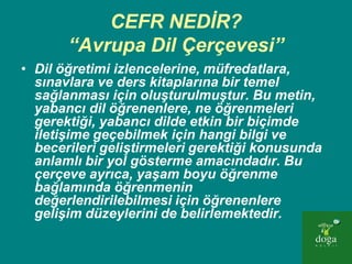CEFR NEDİR?
       “Avrupa Dil Çerçevesi”
• Dil öğretimi izlencelerine, müfredatlara,
  sınavlara ve ders kitaplarına bir temel
  sağlanması için oluşturulmuştur. Bu metin,
  yabancı dil öğrenenlere, ne öğrenmeleri
  gerektiği, yabancı dilde etkin bir biçimde
  iletişime geçebilmek için hangi bilgi ve
  becerileri geliştirmeleri gerektiği konusunda
  anlamlı bir yol gösterme amacındadır. Bu
  çerçeve ayrıca, yaşam boyu öğrenme
  bağlamında öğrenmenin
  değerlendirilebilmesi için öğrenenlere
  gelişim düzeylerini de belirlemektedir.
 