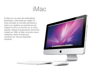 iMac
El iMac es una serie de ordenadores 
diseñados y fabricados por Apple Inc.. 
Está orientado al mercado doméstico y 
todos sus modelos se caracterizan por 
integrar la CPU y el monitor en un único 
aparato. Desde la presentación del primer 
modelo en 1998, el iMac ha tenido varios 
rediseños, todos firmados por 
Jonathan Ive, famoso diseñador 
industrial.




                                              
 