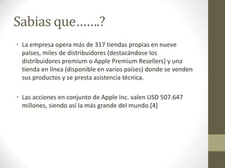 Sabias que…….?
• La empresa opera más de 317 tiendas propias en nueve
  países, miles de distribuidores (destacándose los
  distribuidores premium o Apple Premium Resellers) y una
  tienda en línea (disponible en varios países) donde se venden
  sus productos y se presta asistencia técnica.

• Las acciones en conjunto de Apple Inc. valen USD 507.647
  millones, siendo así la más grande del mundo.[4]
 