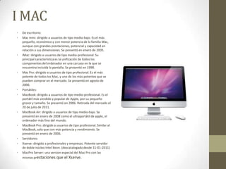 I MAC
•   De escritorio:
•   Mac mini: dirigido a usuarios de tipo medio-bajo. Es el más
    pequeño, económico y con menor potencia de la familia Mac,
    aunque con grandes prestaciones, potencial y capacidad en
    relación a sus dimensiones. Se presentó en enero de 2005.
•   iMac: dirigido a usuarios de tipo medio-profesional. Su
    principal característica es la unificación de todos los
    componentes del ordenador en una carcasa en la que se
    encuentra incluida la pantalla. Se presentó en 1998.
•   Mac Pro: dirigido a usuarios de tipo profesional. Es el más
    potente de todos los Mac, y uno de los más potentes que se
    pueden comprar en el mercado. Se presentó en agosto de
    2006.
•   Portátiles:
•   MacBook: dirigido a usuarios de tipo medio-profesional. Es el
    portátil más vendido y popular de Apple, por su pequeño
    grosor y tamaño. Se presentó en 2006. Retirada del mercado el
    20 de julio de 2011.
•   MacBook Air: dirigido a usuarios de tipo medio-bajo. Se
    presentó en enero de 2008 como el ultraportátil de apple, el
    ordenador más fino del mundo.
•   MacBook Pro: dirigido a usuarios de tipo profesional. Similar al
    MacBook, solo que con más potencia y rendimiento. Se
    presentó en enero de 2006.
•   Servidores:
•   Xserve: dirigido a profesionales y empresas. Potente servidor
    de doble núcleo Intel Xeon. (descatalogado desde 31-01-2011)
•   MacPro Server: una version especial del Mac Pro con las
    mismas prestaciones que el Xserve.
 