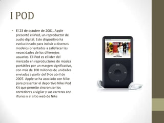 I POD
• El 23 de octubre de 2001, Apple
  presentó el iPod, un reproductor de
  audio digital. Este dispositivo ha
  evolucionado para incluir a diversos
  modelos orientados a satisfacer las
  necesidades de los diferentes
  usuarios. El iPod es el líder del
  mercado en reproductores de música
  portátiles por un margen significativo,
  con más de 100 millones de unidades
  enviadas a partir del 9 de abril de
  2007. Apple se ha asociado con Nike
  para presentar el deportivo Nike iPod
  Kit que permite sincronizar los
  corredores a vigilar y sus carreras con
  iTunes y el sitio web de Nike
 
