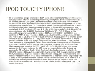 IPOD TOUCH Y IPHONE
• En la Conferencia & Expo en enero de 2007, Steve Jobs presentó el anticipado iPhone, una
  convergencia de Internet habilitado para el iPod y smartphone. El iPhone combina un 2,5 G
  de banda cuádruple GSM y EDGE teléfono celular con características se encuentran en
  dispositivos de mano, ejecutando una reducción de las versiones de Apple Mac OS X, con
  diversas aplicaciones de Mac OS X como Safari y Mail. También incluye basado en la web y
  Dashboard aplicaciones, tales como Google Maps y el tiempo. El iPhone presenta una
  pantalla táctil de 3.5 pulgadas (89 mm) 4, 8, 16 o 32 GB de memoria (el de 4 GB se dejó de
  comercializar en julio de 2008), Bluetooth y Wi-Fi (tanto "b" y "g"). El iPhone se hizo
  disponible por primera vez el 29 de junio de 2007 por $499 (4 GB) y $599 (8 GB) con
  contrato de AT&T. El 5 de Febrero de 2008 Apple actualizó el iPhone original añadiéndole
  una versión de 16 GB. El 9 de junio de 2008, en WWDC de 2008, Steve Jobs anunció que el
  iPhone 3G estaría disponible el 11 de julio de 2008. Esta versión permitió que el iPhone
  pudiera correr en la red 3G y agregó navegación GPS, entre otras cosas. El 8 de junio de
  2009 en la WWDC Apple presenta junto al iPhone OS 3.0 el nuevo iPhone 3GS disponible
  con cámara de vídeo, brújula interna... con unas capacidades de 16 y 32 GB, ambos en
  blanco y negro con un precio de $199 (16GB) y $ 299 (32GB). El iPhone 4 es la nueva
  generación de iPhone, evolución del 3GS, entre sus características cabe destacar su
  procesador A4, su Retina Display Multi-Touch de 3.5 pulgadas con una resolución de
  960x640 píxeles a 326 p/p, la incorporación de una cámara de 5 megapixeles más un LED
  Flash, la capacidad de grabar vídeos en alta definición a 720p, otra cámara adicional para
  realizar videoconferencias con la aplicación FaceTime, la incorporación de un giroscopio de
  3 ejes y el ser el primer iPhone en traer de serie el sistema operativo iOS 4. Además es el
  smartphone más delgado del mundo con solo 9.3mm de ancho. Su precio inicial con
  contrato de permanencia de 2 años con AT&T en USA es de 199 y 299 USD de 16 y 32 GB
  respectivamente.
 