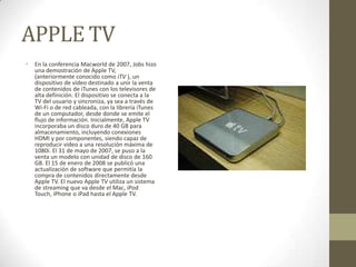 APPLE TV
•   En la conferencia Macworld de 2007, Jobs hizo
    una demostración de Apple TV,
    (anteriormente conocido como iTV ), un
    dispositivo de vídeo destinado a unir la venta
    de contenidos de iTunes con los televisores de
    alta definición. El dispositivo se conecta a la
    TV del usuario y sincroniza, ya sea a través de
    Wi-Fi o de red cableada, con la librería iTunes
    de un computador, desde donde se emite el
    flujo de información. Inicialmente, Apple TV
    incorporaba un disco duro de 40 GB para
    almacenamiento, incluyendo conexiones
    HDMI y por componentes, siendo capaz de
    reproducir vídeo a una resolución máxima de
    1080i. El 31 de mayo de 2007, se puso a la
    venta un modelo con unidad de disco de 160
    GB. El 15 de enero de 2008 se publicó una
    actualización de software que permitía la
    compra de contenidos directamente desde
    Apple TV. El nuevo Apple TV utiliza un sistema
    de streaming que va desde el Mac, iPod
    Touch, iPhone o iPad hasta el Apple TV.
 