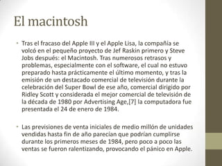 El macintosh
• Tras el fracaso del Apple III y el Apple Lisa, la compañía se
  volcó en el pequeño proyecto de Jef Raskin primero y Steve
  Jobs después: el Macintosh. Tras numerosos retrasos y
  problemas, especialmente con el software, el cual no estuvo
  preparado hasta prácticamente el último momento, y tras la
  emisión de un destacado comercial de televisión durante la
  celebración del Super Bowl de ese año, comercial dirigido por
  Ridley Scott y considerada el mejor comercial de televisión de
  la década de 1980 por Advertising Age,[7] la computadora fue
  presentada el 24 de enero de 1984.

• Las previsiones de venta iniciales de medio millón de unidades
  vendidas hasta fin de año parecían que podrían cumplirse
  durante los primeros meses de 1984, pero poco a poco las
  ventas se fueron ralentizando, provocando el pánico en Apple.
 