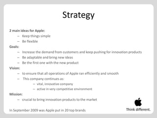 Strategy
2 main ideas for Apple:
     – Keep things simple
     – Be flexible
Goals:
     – Increase the demand from customers and keep pushing for innovation products
     – Be adaptable and bring new ideas
     – Be the first one with the new product
Vision:
     – to ensure that all operations of Apple ran efficiently and smooth
     – This company continues as:
               – vital, innovative company
               – active in very competitive environment
Mission:
     – crucial to bring innovation products to the market

In September 2009 was Apple put in 20 top brands                        Think different.
 