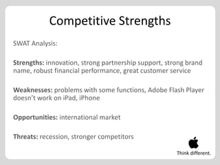 Competitive Strengths
SWAT Analysis:

Strengths: innovation, strong partnership support, strong brand
name, robust financial performance, great customer service

Weaknesses: problems with some functions, Adobe Flash Player
doesn’t work on iPad, iPhone

Opportunities: international market

Threats: recession, stronger competitors

                                                      Think different.
 