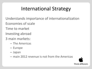 International Strategy
Understands importance of internationalization
Economies of scale
Time to market
Investing abroad
3 main markets:
  –   The Americas
  –   Europe
  –   Japan
  –   main 2012 revenue is not from the Americas

                                                   Think different.
 