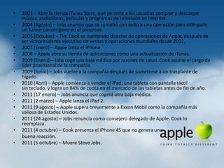 •   2003 – Abre la tienda iTunes Store, que permite a los usuarios comprar y descargar
    música, audiolibros, películas y programas de televisión en Internet.
•   2004 (Agosto) – Jobs anuncia que se sometió con éxito a una operación para extirparle
    un tumor cancerígeno en el páncreas.
•   2005 (Octubre) – Tim Cook es nombrado director de operaciones de Apple, después de
    ser vicepresidente ejecutivo de ventas y operaciones mundiales desde 2002.
•   2007 (Enero) – Apple lanza el iPhone.
•   2008 – Apple abre su tienda de aplicaciones como una actualización de iTunes.
•   2009 (Enero) – Jobs coge una baja médica por razones de salud. Cook asume el cargo de
    líder provisional de la compañía.
•   2009 (Junio) – Jobs vuelve a la compañía después de someterse a un trasplante de
    hígado.
•   2010 (Abril) – Apple comienza a vender el iPad, una tableta con pantalla táctil
    sin teclado, y logra un 84% de cuota en el mercado de las tabletas antes de fin de año.
•   2011 (17 enero) – Jobs anuncia que cogerá otra baja médica.
•   2011 (2 marzo) – Apple lanza el iPad 2.
•   2011 (9 agosto) – Apple supera brevemente a Exxon Mobil como la compañía más
    valiosa de Estados Unidos.
•   2011 (24 agosto) – Jobs renuncia como consejero delegado de Apple. Cook lo
    reemplaza.
•   2011 (4 octubre) – Cook presenta el iPhone 4S que no genera una
    buena reacción.
•   2011 (5 octubre) – Muere Steve Jobs.
 