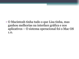 • O Macintosh tinha tudo o que Lisa tinha, mas
  ganhou melhorias na interface gráfica e nos
  aplicativos – O sistema operacional foi o Mac OS
  1.0.
 