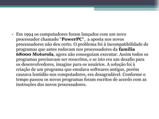 • Em 1994 os computadores foram lançados com um novo
  processador chamado “PowerPC“, a aposta nos novos
  processadores não deu certo. O problema foi à incompatibilidade de
  programas que antes rodavam nos processadores da família
  68000 Motorola, agora não conseguiam executar. Assim todos os
  programas precisavam ser reescritos, e se isto era um desafio para
  os desenvolvedores, imagine para os usuários. A solução foi à
  criação de um programa que emulava softwares antigos, porém
  causava lentidão nos computadores, era desagradável. Conforme o
  tempo passou os novos programas foram escritos de acordo com as
  instruções dos novos processadores.
 