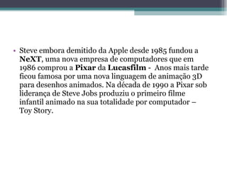 • Steve embora demitido da Apple desde 1985 fundou a
  NeXT, uma nova empresa de computadores que em
  1986 comprou a Pixar da Lucasfilm - Anos mais tarde
  ficou famosa por uma nova linguagem de animação 3D
  para desenhos animados. Na década de 1990 a Pixar sob
  liderança de Steve Jobs produziu o primeiro filme
  infantil animado na sua totalidade por computador –
  Toy Story.
 