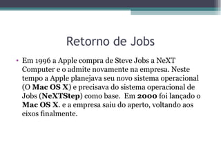 Retorno de Jobs
• Em 1996 a Apple compra de Steve Jobs a NeXT
  Computer e o admite novamente na empresa. Neste
  tempo a Apple planejava seu novo sistema operacional
  (O Mac OS X) e precisava do sistema operacional de
  Jobs (NeXTStep) como base. Em 2000 foi lançado o
  Mac OS X. e a empresa saiu do aperto, voltando aos
  eixos finalmente.
 