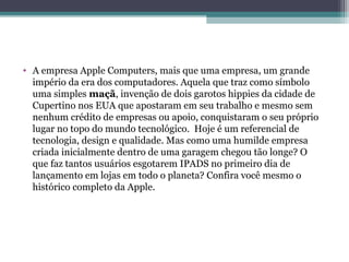 • A empresa Apple Computers, mais que uma empresa, um grande
  império da era dos computadores. Aquela que traz como símbolo
  uma simples maçã, invenção de dois garotos hippies da cidade de
  Cupertino nos EUA que apostaram em seu trabalho e mesmo sem
  nenhum crédito de empresas ou apoio, conquistaram o seu próprio
  lugar no topo do mundo tecnológico. Hoje é um referencial de
  tecnologia, design e qualidade. Mas como uma humilde empresa
  criada inicialmente dentro de uma garagem chegou tão longe? O
  que faz tantos usuários esgotarem IPADS no primeiro dia de
  lançamento em lojas em todo o planeta? Confira você mesmo o
  histórico completo da Apple.
 