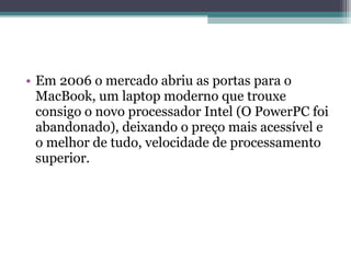 • Em 2006 o mercado abriu as portas para o
  MacBook, um laptop moderno que trouxe
  consigo o novo processador Intel (O PowerPC foi
  abandonado), deixando o preço mais acessível e
  o melhor de tudo, velocidade de processamento
  superior.
 