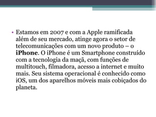 • Estamos em 2007 e com a Apple ramificada
  além de seu mercado, atinge agora o setor de
  telecomunicações com um novo produto – o
  iPhone. O iPhone é um Smartphone construído
  com a tecnologia da maçã, com funções de
  multitouch, filmadora, acesso a internet e muito
  mais. Seu sistema operacional é conhecido como
  iOS, um dos aparelhos móveis mais cobiçados do
  planeta.
 