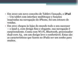 • Em 2010 um novo conceito de Tablet é lançado, o iPad
  – Um tablet com interface multitoque e funções
  inspiradas na navegação do iPhone, foi um estouro de
  vendas.
• Em 2011 chegou às lojas do mundo todo o seu sucessor
  – o Ipad 2, com design fino e elegante, sua navegação é
  surpreendente. Conta com Wi-Fi, Bluetooth, processador
  dual-core A5, em um design leve e confortável. Estas são
  as características que fazem no iPad2 ser um sonho para
  muitos.
 