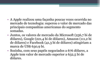 • A Apple realizou uma façanha poucas vezes ocorrida no
  mercado de tecnologia: superou o valor de mercado das
  principais companhias americanas do segmento
  somadas.
• Juntos, os valores de mercado da Microsoft (256,7 bi de
  dólares), Google (221,4 bi de dólares), Amazon (111,2 bi
  de dólares) e Facebook (41,3 bi de dólares) atingiriam a
  marca de US$ 630,9 bi.
• Sozinha, com seus papéis negociados a 676 dólares, a
  Apple tem valor de mercado superior a 632,5 bi de
  dólares.
 