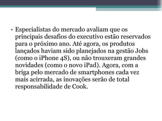 • Especialistas do mercado avaliam que os
  principais desafios do executivo estão reservados
  para o próximo ano. Até agora, os produtos
  lançados haviam sido planejados na gestão Jobs
  (como o iPhone 4S), ou não trouxeram grandes
  novidades (como o novo iPad). Agora, com a
  briga pelo mercado de smartphones cada vez
  mais acirrada, as inovações serão de total
  responsabilidade de Cook.
 