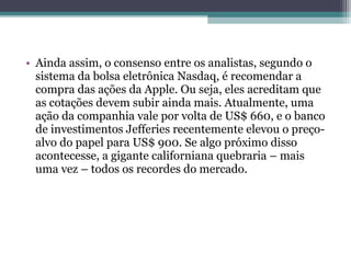 • Ainda assim, o consenso entre os analistas, segundo o
  sistema da bolsa eletrônica Nasdaq, é recomendar a
  compra das ações da Apple. Ou seja, eles acreditam que
  as cotações devem subir ainda mais. Atualmente, uma
  ação da companhia vale por volta de US$ 660, e o banco
  de investimentos Jefferies recentemente elevou o preço-
  alvo do papel para US$ 900. Se algo próximo disso
  acontecesse, a gigante californiana quebraria – mais
  uma vez – todos os recordes do mercado.
 