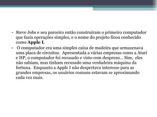 • Steve Jobs e seu parceiro então construíram o primeiro computador
  que fazia operações simples, e o nome do projeto ficou conhecido
  como Apple I.
• O computador era uma simples caixa de madeira que armazenava
  uma placa de circuitos. Apresentada a várias empresas como a Atari
  e HP, o computador foi recusado e visto com desprezo… Sim, eles
  não sabiam, mas tinham recusado uma verdadeira máquina da
  fortuna. Enquanto a Apple I não despertava interesse para as
  grandes empresas, os usuários comuns estavam se aproximando
  cada vez mais.
 