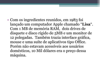• Com os ingredientes reunidos, em 1983 foi
  lançado um computador Apple chamado “Lisa“.
  Com 1 MB de memória RAM, dois drives de
  disquete e disco rígido de 5MB e um monitor de
  12 polegadas. Também trazia interface gráfica,
  mouse e uma suíte de aplicativos tipo Office.
  Porém não estavam acessíveis aos usuários
  domésticos, 10 Mil dólares era o preço dessa
  máquina.
 
