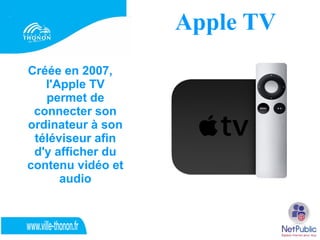 Apple TV
Créée en 2007,
   l'Apple TV
   permet de
 connecter son
ordinateur à son
 téléviseur afin
 d'y afficher du
contenu vidéo et
      audio
 